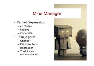 Mind Manager
• Permet l’expression:
  – en réseau
  – intuitive
  – immédiate
• Enfin je peux:
  –   Changer
  –   Faire des liens
  –   Regrouper
  –   Traduire en
      communication
 