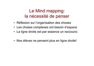 Le Mind mapping:
        la nécessité de penser
• Réflexion sur l’organisation des choses
• Les choses complexes ont besoin d’espace
• La ligne droite est par essence un raccourci.

• Nos élèves ne pensent plus en ligne droite!
 