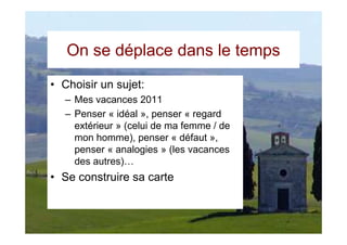 On se déplace dans le temps
• Choisir un sujet:
  – Mes vacances 2011
  – Penser « idéal », penser « regard
    extérieur » (celui de ma femme / de
    mon homme), penser « défaut »,
    penser « analogies » (les vacances
    des autres)…
• Se construire sa carte
 