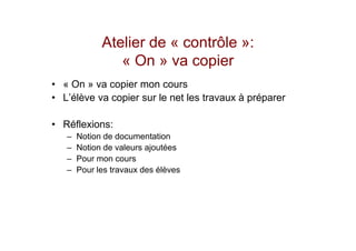 Atelier de « contrôle »:
                « On » va copier
• « On » va copier mon cours
• L’élève va copier sur le net les travaux à préparer

• Réflexions:
   –   Notion de documentation
   –   Notion de valeurs ajoutées
   –   Pour mon cours
   –   Pour les travaux des élèves
 