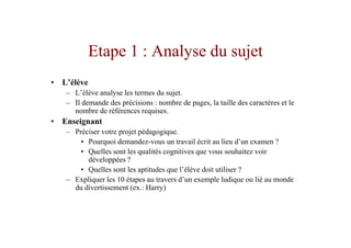 Etape 1 : Analyse du sujet
• L’élève
   – L’élève analyse les termes du sujet.
   – Il demande des précisions : nombre de pages, la taille des caractères et le
     nombre de références requises.
• Enseignant
   – Préciser votre projet pédagogique.
       • Pourquoi demandez-vous un travail écrit au lieu d’un examen ?
       • Quelles sont les qualités cognitives que vous souhaitez voir
         développées ?
       • Quelles sont les aptitudes que l’élève doit utiliser ?
   – Expliquer les 10 étapes au travers d’un exemple ludique ou lié au monde
     du divertissement (ex.: Harry)
 