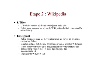 Etape 2 : Wikipedia
• L’élève
   – L’étudiant résume ou divise son sujet en mots clés.
   – Il doit alors recopier les textes de Wikipedia relatifs à ces mots clés
     (dans Mind)

• Enseignant
   – Relire ces pages avec les élèves et amener les élèves en groupe à
     en voir les failles.
   – Si cela n’est pas fait, l’élève prendra pour vérité absolue Wikipedia
   – Il doit comprendre que cette encyclopédie est complétée par des
     gens comme vous et moi (et aussi des dingues, des
     incompétents…)
   – Expliquer le WIKI / WIKI
 
