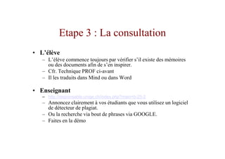 Etape 3 : La consultation
• L’élève
   – L’élève commence toujours par vérifier s’il existe des mémoires
     ou des documents afin de s’en inspirer.
   – Cfr. Technique PROF ci-avant
   – Il les traduits dans Mind ou dans Word

• Enseignant
   – http://responsable.unige.ch/index.php?main=b-25-2
   – Annoncez clairement à vos étudiants que vous utilisez un logiciel
     de détecteur de plagiat.
   – Ou la recherche via bout de phrases via GOOGLE.
   – Faites en la démo
 
