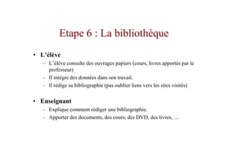 Etape 6 : La bibliothèque
• L’élève
   – L’élève consulte des ouvrages papiers (cours, livres apportés par le
     professeur)
   – Il intègre des données dans son travail.
   – Il rédige sa bibliographie (pas oublier liens vers les sites visités)

• Enseignant
   – Explique comment rédiger une bibliographie.
   – Apporter des documents, des cours, des DVD, des livres, …
 