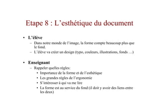 Etape 8 : L’esthétique du document
• L’élève
   – Dans notre monde de l’image, la forme compte beaucoup plus que
     le fond.
   – L’élève va créer un design (typo, couleurs, illustrations, fonds …)

• Enseignant
   – Rappeler quelles règles:
      • Importance de la forme et de l’esthétique
      • Les grandes règles de l’ergonomie
      • S’intéresser à qui va me lire
      • La forme est au service du fond (il doit y avoir des liens entre
        les deux)
 