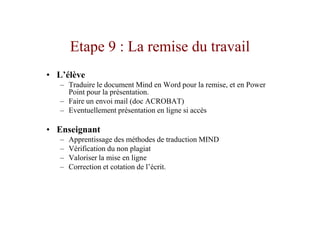 Etape 9 : La remise du travail
• L’élève
   – Traduire le document Mind en Word pour la remise, et en Power
     Point pour la présentation.
   – Faire un envoi mail (doc ACROBAT)
   – Eventuellement présentation en ligne si accès

• Enseignant
   –   Apprentissage des méthodes de traduction MIND
   –   Vérification du non plagiat
   –   Valoriser la mise en ligne
   –   Correction et cotation de l’écrit.
 