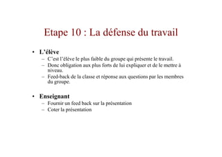 Etape 10 : La défense du travail
• L’élève
   – C’est l’élève le plus faible du groupe qui présente le travail.
   – Donc obligation aux plus forts de lui expliquer et de le mettre à
     niveau.
   – Feed-back de la classe et réponse aux questions par les membres
     du groupe.

• Enseignant
   – Fournir un feed back sur la présentation
   – Coter la présentation
 