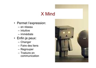 X Mind
• Permet l’expression:
  – en réseau
  – intuitive
  – immédiate
• Enfin je peux:
  –   Changer
  –   Faire des liens
  –   Regrouper
  –   Traduire en
      communication
 