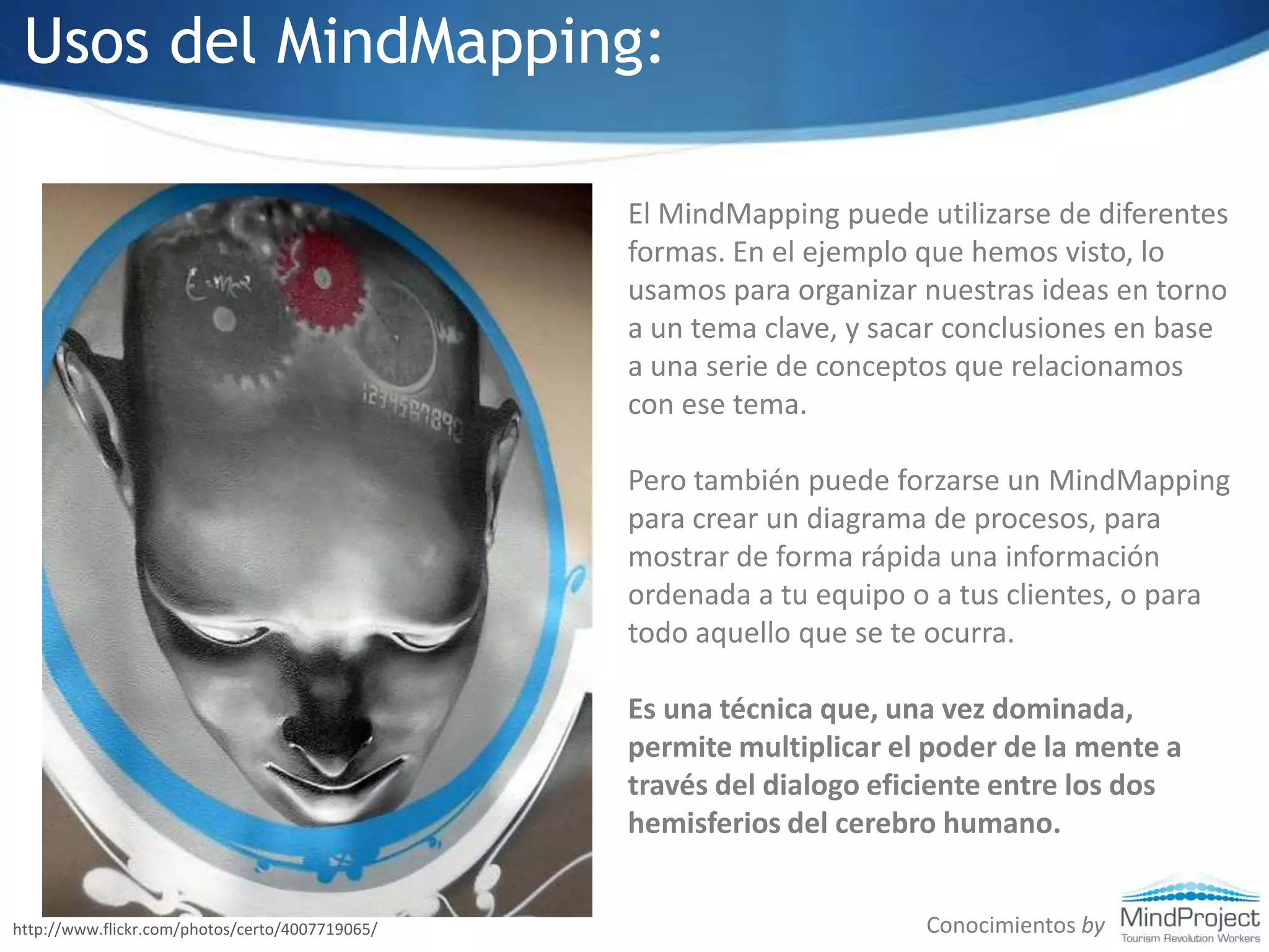 Usos del MindMapping:El MindMapping puede utilizarse de diferentes formas. En el ejemplo que hemos visto, lo usamos para organizar nuestras ideas en torno a un tema clave, y sacar conclusiones en base a una serie de conceptos que relacionamos con ese tema. Pero también puede forzarse un MindMapping para crear un diagrama de procesos, para mostrar de forma rápida una información ordenada a tu equipo o a tus clientes, o para todo aquello que se te ocurra.Es una técnica que, una vez dominada, permite multiplicar el poder de la mente a través del dialogo eficiente entre los dos hemisferios del cerebro humano.Conocimientos byhttp://www.flickr.com/photos/certo/4007719065/