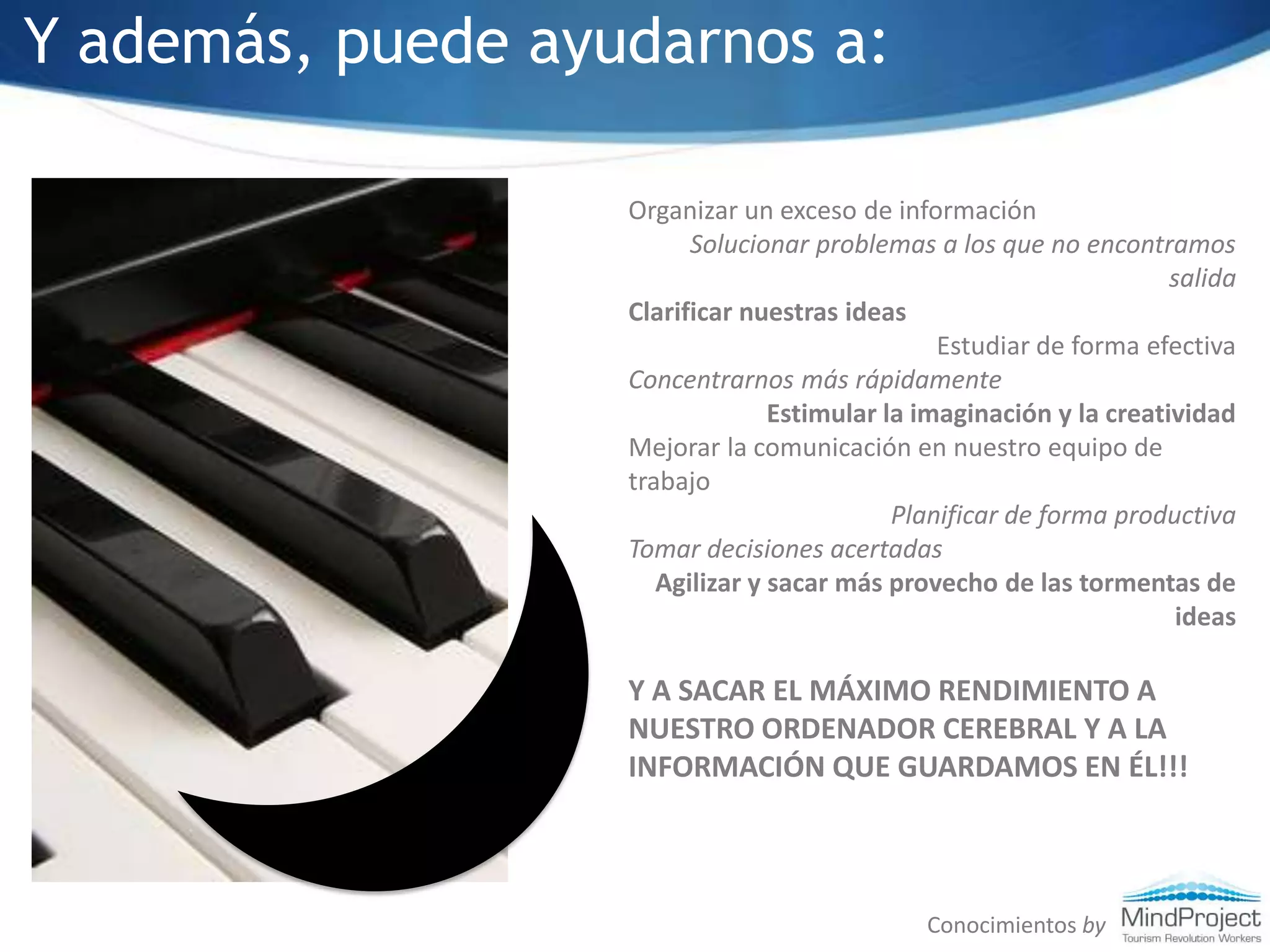 Y además, puede ayudarnos a:Organizar un exceso de información Solucionar problemas a los que no encontramos salidaClarificar nuestras ideasEstudiar de forma efectivaConcentrarnos más rápidamenteEstimular la imaginación y la creatividadMejorar la comunicación en nuestro equipo de trabajoPlanificar de forma productivaTomar decisiones acertadasAgilizar y sacar más provecho de las tormentas de ideasY A SACAR EL MÁXIMO RENDIMIENTO A NUESTRO ORDENADOR CEREBRAL Y A LA INFORMACIÓN QUE GUARDAMOS EN ÉL!!!Conocimientos by