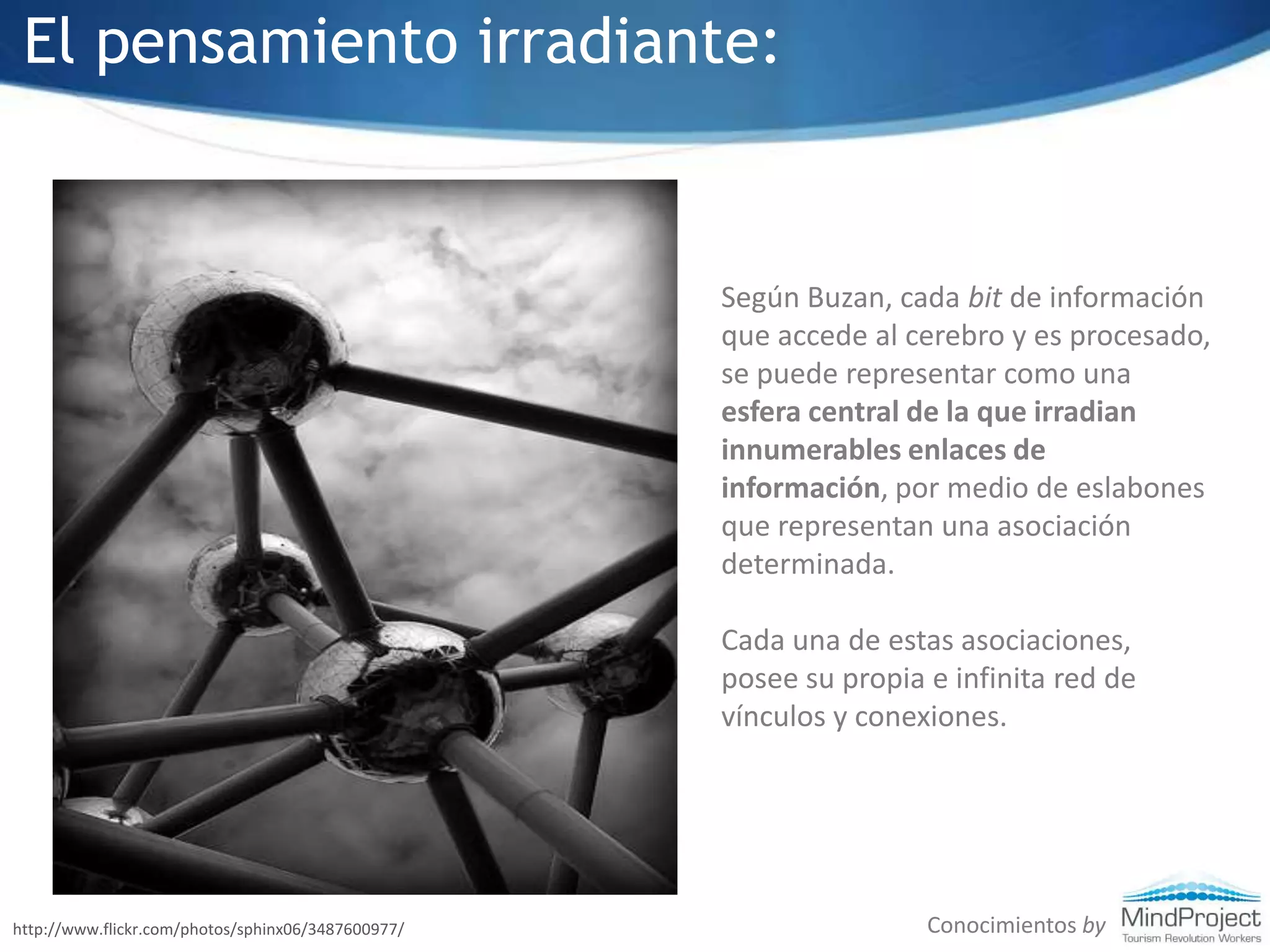 El pensamiento irradiante:Según Buzan, cada bit de información que accede al cerebro y es procesado, se puede representar como una esfera central de la que irradian innumerables enlaces de información, por medio de eslabones que representan una asociación determinada.Cada una de estas asociaciones, posee su propia e infinita red de vínculos y conexiones. Conocimientos byhttp://www.flickr.com/photos/sphinx06/3487600977/