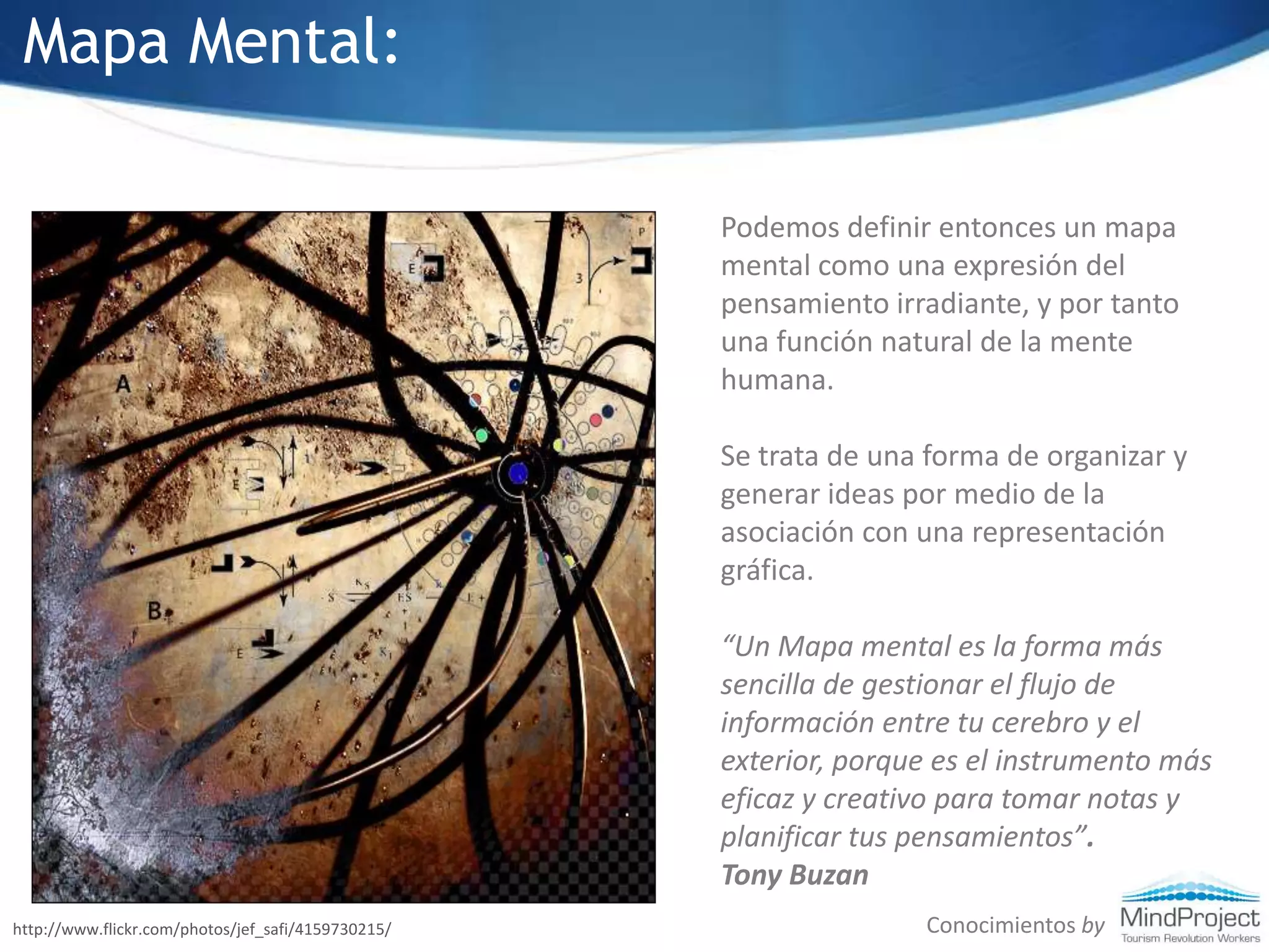 Mapa Mental:Podemos definir entonces un mapa mental como una expresión del pensamiento irradiante, y por tanto una función natural de la mente humana.Se trata de una forma de organizar y generar ideas por medio de la asociación con una representación gráfica.“Un Mapa mental es la forma más sencilla de gestionar el flujo de información entre tu cerebro y el exterior, porque es el instrumento más eficaz y creativo para tomar notas y planificar tus pensamientos”. Tony BuzanConocimientos byhttp://www.flickr.com/photos/jef_safi/4159730215/