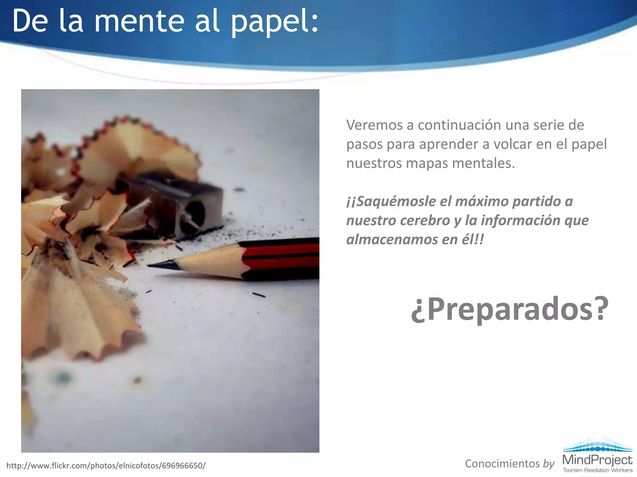 De la mente al papel:Veremos a continuación una serie de pasos para aprender a volcar en el papel nuestros mapas mentales. ¡¡Saquémosle el máximo partido a nuestro cerebro y la información que almacenamos en él!!¿Preparados?Conocimientos byhttp://www.flickr.com/photos/elnicofotos/696966650/