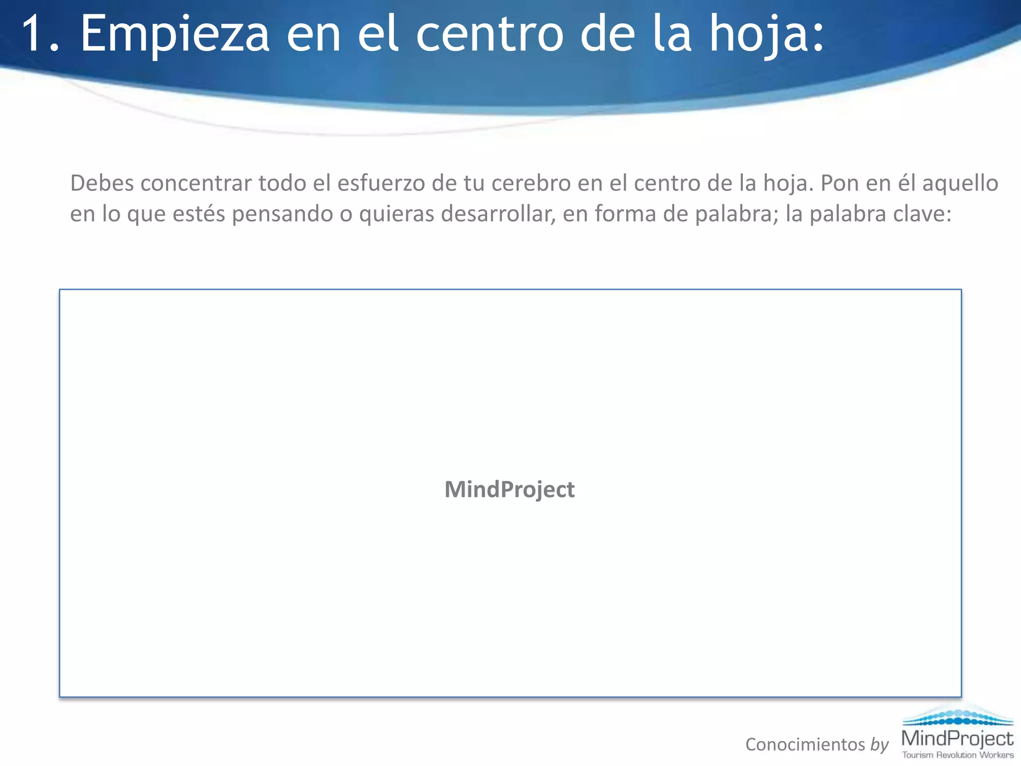1. Empieza en el centro de la hoja:Debes concentrar todo el esfuerzo de tu cerebro en el centro de la hoja. Pon en él aquello en lo que estés pensando o quieras desarrollar, en forma de palabra; la palabra clave:MindProjectConocimientos by