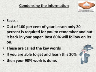 Condensing the information
• Facts :
• Out of 100 per cent of your lesson only 20
percent is required for you to remember and put
it back in your paper. Rest 80% will follow on its
on.
• These are called the key words
• If you are able to get and learn this 20%
• then your 90% work is done.
 