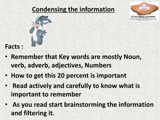 Condensing the information
Facts :
• Remember that Key words are mostly Noun,
verb, adverb, adjectives, Numbers
• How to get this 20 percent is important
• Read actively and carefully to know what is
important to remember
• As you read start brainstorming the information
and filtering it.
 