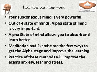 How does our mind work
• Your subconscious mind is very powerful.
• Out of 4 state of minds, Alpha state of mind
is very important.
• Alpha State of mind allows you to absorb and
learn better.
• Meditation and Exercise are the few ways to
get the Alpha stage and improve the learning
• Practice of these methods will improve the
exams anxiety, fear and stress.
 
