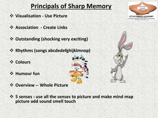 Principals of Sharp Memory
 Visualisation - Use Picture
 Association - Create Links
 Outstanding (shocking very exciting)
 Rhythms (songs abcdedefghijklmnop)
 Colours
 Humour fun
 Overview -- Whole Picture
 5 senses : use all the senses to picture and make mind map
picture add sound smell touch
 