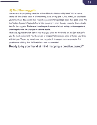 11
5) Find the nuggets.
You know how people say there are no bad ideas in brainstorming? Well, that is insane.
There are tons of bad ideas in brainstorming. Like, oh my god, TONS. In fact, as you create
your mind map, it's possible that you will encounter more garbage ideas than good ones. And
that's okay. Instead of trying to find artistic meaning in every thought you write down, simply
look for the nuggets. That's what creative practices are all about: sorting out the nuggets of
creative gold from the crap pile of creative waste.
That said, figure out which part of your map you spent the most time on, the part that gave
you the most excitement. Find the words or images that make you smile or furrow your brow
with intrigue. These, my friends, are your nuggets. And nuggets become projects. And
projects are fulfilling. And fulfillment is a basic human need.
Ready to try your hand at mind mapping a creative project?
 