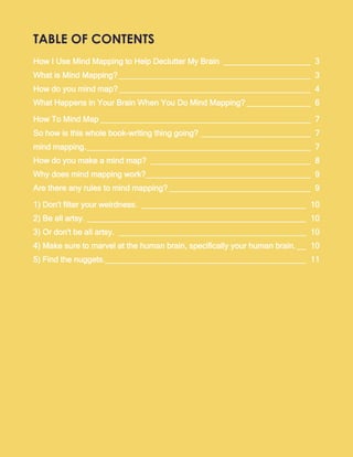 2
TABLE OF CONTENTS
How I Use Mind Mapping to Help Declutter My Brain ___________________ 3
What is Mind Mapping? __________________________________________ 3
How do you mind map?__________________________________________ 4
What Happens in Your Brain When You Do Mind Mapping? ______________ 6
How To Mind Map ______________________________________________ 7
So how is this whole book-writing thing going? ________________________ 7
mind mapping._________________________________________________ 7
How do you make a mind map? ___________________________________ 8
Why does mind mapping work?____________________________________ 9
Are there any rules to mind mapping? _______________________________ 9
1) Don't filter your weirdness. ____________________________________ 10
2) Be all artsy. ________________________________________________ 10
3) Or don't be all artsy. _________________________________________ 10
4) Make sure to marvel at the human brain, specifically your human brain.__ 10
5) Find the nuggets.____________________________________________ 11
 
