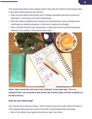 4
The amazing thing about mind mapping is that it uses both the creative and the logical sides
of your brain and brings them into harmony!
• When my brain starts to feel frenetic and I’m feeling overloaded with bits and pieces of
information, I mind map so that I don’t forget things.
• When the copious conglomerate of things in my head feels like a dish of marbles that is
overflowing and spilling everywhere, I mind map to organize my thoughts.
• When I feel that indicative tug of discontent in a particular area of my life (like parenting,
wellness, or my writing), I mind map to make a plan.
(Note: I later re-wrote this mind map to have “wellness” as the center topic. This is an
example of how I saw connections after the fact, like I mention below, and then scratched out
the title at the top.)
How do you mind map?
Let’s assume we’re starting on paper. I think it’s best to start there to get a feel for the flow of
mind mapping without having to mess around with (or get distracted by!) technology.
• Start in the middle of your paper and write your topic, and circle it.
 