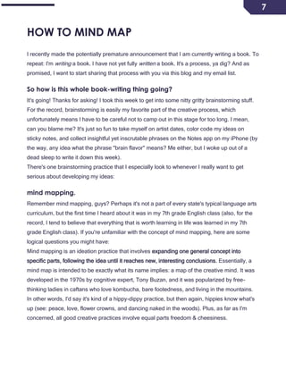 7
HOW TO MIND MAP
I recently made the potentially premature announcement that I am currently writing a book. To
repeat: I'm writing a book. I have not yet fully written a book. It's a process, ya dig? And as
promised, I want to start sharing that process with you via this blog and my email list.
So how is this whole book-writing thing going?
It's going! Thanks for asking! I took this week to get into some nitty gritty brainstorming stuff.
For the record, brainstorming is easily my favorite part of the creative process, which
unfortunately means I have to be careful not to camp out in this stage for too long. I mean,
can you blame me? It's just so fun to take myself on artist dates, color code my ideas on
sticky notes, and collect insightful yet inscrutable phrases on the Notes app on my iPhone (by
the way, any idea what the phrase "brain flavor" means? Me either, but I woke up out of a
dead sleep to write it down this week).
There's one brainstorming practice that I especially look to whenever I really want to get
serious about developing my ideas:
mind mapping.
Remember mind mapping, guys? Perhaps it's not a part of every state's typical language arts
curriculum, but the first time I heard about it was in my 7th grade English class (also, for the
record, I tend to believe that everything that is worth learning in life was learned in my 7th
grade English class). If you're unfamiliar with the concept of mind mapping, here are some
logical questions you might have:
Mind mapping is an ideation practice that involves expanding one general concept into
specific parts, following the idea until it reaches new, interesting conclusions. Essentially, a
mind map is intended to be exactly what its name implies: a map of the creative mind. It was
developed in the 1970s by cognitive expert, Tony Buzan, and it was popularized by free-
thinking ladies in caftans who love kombucha, bare footedness, and living in the mountains.
In other words, I'd say it's kind of a hippy-dippy practice, but then again, hippies know what's
up (see: peace, love, flower crowns, and dancing naked in the woods). Plus, as far as I'm
concerned, all good creative practices involve equal parts freedom & cheesiness.
 