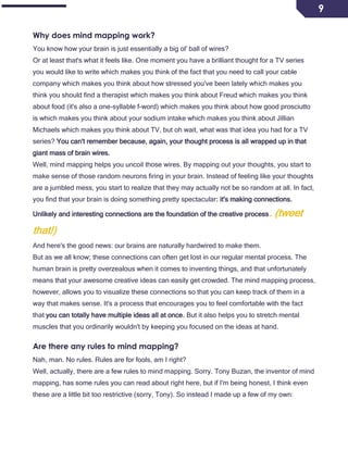 9
Why does mind mapping work?
You know how your brain is just essentially a big ol' ball of wires?
Or at least that's what it feels like. One moment you have a brilliant thought for a TV series
you would like to write which makes you think of the fact that you need to call your cable
company which makes you think about how stressed you've been lately which makes you
think you should find a therapist which makes you think about Freud which makes you think
about food (it's also a one-syllable f-word) which makes you think about how good prosciutto
is which makes you think about your sodium intake which makes you think about Jillian
Michaels which makes you think about TV, but oh wait, what was that idea you had for a TV
series? You can't remember because, again, your thought process is all wrapped up in that
giant mass of brain wires.
Well, mind mapping helps you uncoil those wires. By mapping out your thoughts, you start to
make sense of those random neurons firing in your brain. Instead of feeling like your thoughts
are a jumbled mess, you start to realize that they may actually not be so random at all. In fact,
you find that your brain is doing something pretty spectacular: it's making connections.
Unlikely and interesting connections are the foundation of the creative process. (tweet
that!)
And here's the good news: our brains are naturally hardwired to make them.
But as we all know; these connections can often get lost in our regular mental process. The
human brain is pretty overzealous when it comes to inventing things, and that unfortunately
means that your awesome creative ideas can easily get crowded. The mind mapping process,
however, allows you to visualize these connections so that you can keep track of them in a
way that makes sense. It's a process that encourages you to feel comfortable with the fact
that you can totally have multiple ideas all at once. But it also helps you to stretch mental
muscles that you ordinarily wouldn't by keeping you focused on the ideas at hand.
Are there any rules to mind mapping?
Nah, man. No rules. Rules are for fools, am I right?
Well, actually, there are a few rules to mind mapping. Sorry. Tony Buzan, the inventor of mind
mapping, has some rules you can read about right here, but if I'm being honest, I think even
these are a little bit too restrictive (sorry, Tony). So instead I made up a few of my own:
 