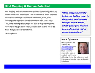 Mind Mapping & Human Potential

Mind mapping helps to unlock human potential by revealing previously
                                                                       “Mind mapping literally
unseen connections and insights. The visual medium allows people to
                                                                       helps you build a „map‟ to
visualize how seemingly unconnected information, traits, skills,
                                                                       things that you've never
knowledge and experience can be combined in new, useful ways.
                                                                       thought about before,
Thus, mind mapping literally helps you build a "map" to things that
you've never thought about before, which in turn enables you to do
                                                                       which gives you enables
things that you've never done before.                                  you to do things you've
                                                                       never done before.”
- Mark Dykeman


                                                                       Mark Dykeman
                                                                       Mark Dykeman is the
                                                                       author of the
                                                                       ThoughtWrestling and
                                                                       Broadcasting Brain
                                                                       blogs, where he
                                                                       explores the topics of
                                                                       creativity and thinking
                                                                       differently. He has also written an e-book
                                                                       that explains how mind maps can be used
                                                                       in business.
 