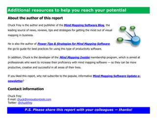 Additional resources to help you reach your potential
About the author of this report
Chuck Frey is the author and publisher of the Mind Mapping Software Blog, the
leading source of news, reviews, tips and strategies for getting the most out of visual
mapping in business.


He is also the author of Power Tips & Strategies for Mind Mapping Software,
the go-to guide for best practices for using this type of productivity software.


In addition, Chuck is the developer of the Mind Mapping Insider membership program, which is aimed at
professionals who want to increase their proficiency with mind mapping software — so they can be more
productive, creative and successful in all areas of their lives.


If you liked this report, why not subscribe to the popular, informative Mind Mapping Software Update e-
newsletter?

Contact information
Chuck Frey
E-mail: chuck@innovationtools.com
Twitter: @chuckfrey

              P.S. Please share this report with your colleagues — thanks!
 