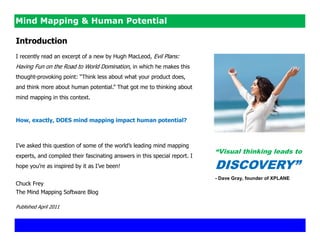 Mind Mapping & Human Potential

Introduction
I recently read an excerpt of a new by Hugh MacLeod, Evil Plans:
Having Fun on the Road to World Domination, in which he makes this
thought-provoking point: ―Think less about what your product does,
and think more about human potential.‖ That got me to thinking about
mind mapping in this context.



How, exactly, DOES mind mapping impact human potential?



I‘ve asked this question of some of the world‘s leading mind mapping
                                                                            “Visual thinking leads to
experts, and compiled their fascinating answers in this special report. I
hope you‘re as inspired by it as I‘ve been!                                 DISCOVERY”
                                                                            - Dave Gray, founder of XPLANE
Chuck Frey
The Mind Mapping Software Blog

Published April 2011
 