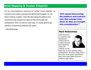Mind Mapping & Human Potential

For me, mind-mapping is a great way to ―surface‖ human potential - by
bringing to the surface and capturing half-formed thoughts. It's not    “(It‟s about) discovering
about imposing a pattern, more like discovering the patterns and        the patterns and connect-
connections that emerge from ideas as they are brought into             ions that emerge from
consideration. Once I've done a mind-map, I'm usually good to get
                                                                        ideas as they are brought
                                                                        into consideration.”
started on transforming potential into reality!

- Mark McGuinness
                                                                        Mark McGuinness
                                                                        Mark McGuinness
                                                                        is a business coach
                                                                        specializing in
                                                                        working with the
                                                                        creative industries
                                                                        and professional
                                                                        artists and
                                                                        creatives. He has
                                                                        spent over 10 years coaching creative
                                                                        professionals in all kinds of media. Mark is
                                                                        the author of the popular Lateral Action
                                                                        Blog, which helps readers to become
                                                                        productive and creative.
 