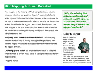 Mind Mapping & Human Potential

Mind mapping is the "missing link" between potential and actuality.
                                                                           “(It‟s) the missing link
Ideas and intentions are great, but they don't automatically lead to
                                                                           between potential and
action because it's too easy to get overwhelmed by the details and it's    actuality… (it) helps you
too easy to make poor resource allocation decisions by not focusing on     to allocate resources
actions that will make the biggest contribution to long-term success.      where they‟ll create the
Mind mapping is the most powerful human potential tool because it's        biggest payback.”
the easiest way to simplify and visually display tasks and benefits. The
2 biggest benefits are:                                                    Roger C. Parker
Simplicity leads to better-informed decisions. Mind mapping                Roger C. Parker is a
                                                                           graphic designer,
software makes it easy to visually display project options and their       design educator,
benefits, helping you allocate resources like time where they'll create    and $32 Million
                                                                           Dollar author. The
the biggest payback.
                                                                           author of 38 books,
                                                                           since his earliest NY
Chunking guides action. Big projects become easier to complete
                                                                           Times best-seller,
when chunked, or broken into, a series of tasks presented in a step-by-    Looking good in
step sequence.                                                             Print, Roger has been promoting visual
                                                                           literacy and enhanced productivity. He‘s
- Roger C. Parker                                                          also one of the biggest advocates of mind
                                                                           mapping you‘ll find anywhere on the planet.
 