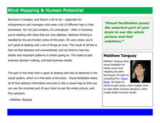Mind Mapping & Human Potential

Business is complex, and there‘s a lot to do – especially for
entrepreneurs and managers who wear a lot of different hats in their
                                                                                “Visual facilitation (uses)
                                                                                the smartest part of your
businesses. It‘s not just complex, it‘s conceptual – often in business,
                                                                                brain to see the whole
you‘re dealing with ideas that are very abstract. Abstract thinking is
                                                                                picture and find
handled by the pre-frontal cortex of the brain. It‘s very smart, but it         solutions.”
isn‘t good at dealing with a lot of things at once. The result of all this is
that we feel stressed and overwhelmed, and we tend to miss key
details and important patterns in what‘s going on. This leads to bad            Matthew Tanguay
business decision making, and bad business results.                             Matthew Tanguay does
                                                                                visual facilitation for
                                                                                clients using mind
                                                                                mapping and other
The part of the brain that is good at dealing with lots of elements is the
                                                                                techniques, through his
visual system, which is in the back of the brain. Visual facilitation takes     consulting firm, Fluent
                                                                                Minds. He helps his
all of that abstract information and puts it into a visual map so that you
                                                                                clients to gain clarity, which enables them
can use the smartest part of your brain to see the whole picture, and           to make better business decisions, which
find solutions.                                                                 creates better business results.


- Matthew Tanguay
 