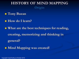 HISTORY OF MIND MAPPING
                                       Origin
        Tony Buzan

        How do I learn?

        What are the best techniques for reading,
         creating, memorizing and thinking in
         general?

        Mind Mapping was created!

Copyright CoachCathy.ca October 2010
 