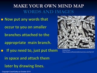MAKE YOUR OWN MIND MAP
                 WORDS AND IMAGES
   Now put any words that
    occur to you on smaller
    branches attached to the
    appropriate main branch.
    If you need to, just put them     Picture from:
                                       http://www.confessionsofaninsomniac.com/?p=517



    in space and attach them
    later by drawing lines.
Copyright CoachCathy.ca October 2010
 
