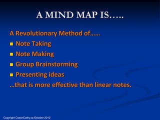 A MIND MAP IS…..
    A Revolutionary Method of……
     Note Taking

     Note Making

     Group Brainstorming

     Presenting ideas

    …that is more effective than linear notes.



Copyright CoachCathy.ca October 2010
 