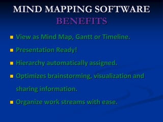 MIND MAPPING SOFTWARE
      BENEFITS
   View as Mind Map, Gantt or Timeline.
   Presentation Ready!
   Hierarchy automatically assigned.
   Optimizes brainstorming, visualization and
    sharing information.
   Organize work streams with ease.
 