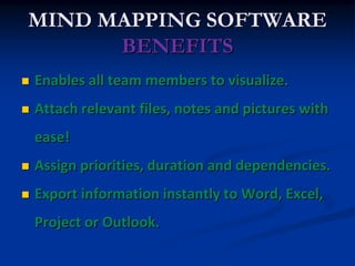 MIND MAPPING SOFTWARE
      BENEFITS
   Enables all team members to visualize.
   Attach relevant files, notes and pictures with
    ease!
   Assign priorities, duration and dependencies.
   Export information instantly to Word, Excel,
    Project or Outlook.
 