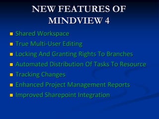 NEW FEATURES OF
           MINDVIEW 4
   Shared Workspace
   True Multi-User Editing
   Locking And Granting Rights To Branches
   Automated Distribution Of Tasks To Resource
   Tracking Changes
   Enhanced Project Management Reports
   Improved Sharepoint Integration
 