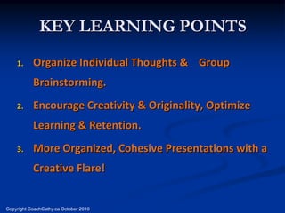 KEY LEARNING POINTS
    1.     Organize Individual Thoughts & Group
           Brainstorming.
    2.     Encourage Creativity & Originality, Optimize
           Learning & Retention.
    3.     More Organized, Cohesive Presentations with a
           Creative Flare!


Copyright CoachCathy.ca October 2010
 