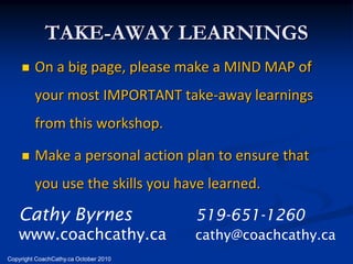 TAKE-AWAY LEARNINGS
        On a big page, please make a MIND MAP of
         your most IMPORTANT take-away learnings
         from this workshop.

        Make a personal action plan to ensure that
         you use the skills you have learned.

   Cathy Byrnes                        519-651-1260
   www.coachcathy.ca                   cathy@coachcathy.ca
Copyright CoachCathy.ca October 2010
 