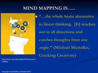 MIND MAPPING IS…..
                                          “…the whole brain alternative
                                           to linear thinking. [It] reaches
                                           out in all directions and
                                           catches thoughts from any
                                           angle.” (Michael Michalko,
                                           Cracking Creativity)
http://users.wfu.edu/oddoem9/resources.h
tml#top




Copyright CoachCathy.ca October 2010
 