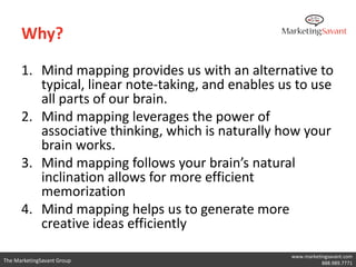 Why?

      1. Mind mapping provides us with an alternative to
         typical, linear note-taking, and enables us to use
         all parts of our brain.
      2. Mind mapping leverages the power of
         associative thinking, which is naturally how your
         brain works.
      3. Mind mapping follows your brain’s natural
         inclination allows for more efficient
         memorization
      4. Mind mapping helps us to generate more
         creative ideas efficiently

                                                   www.marketingsavant.com
The MarketingSavant Group                                     888.989.7771
 