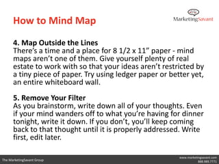 How to Mind Map

      6. Map the Rainbow
      Give your mind maps another layer of organization with
      color. Use at least 3 different colors in your mind map as a
      way to further classify ideas and subtopics.

      7. Use Images
      Using images and graphics in your mind map is another
      way to help your brain process and organize the
      information. Draw or insert images whenever you think of
      it to enhance the meaning of different keywords or
      topics.

                                                         www.marketingsavant.com
The MarketingSavant Group                                           888.989.7771
 