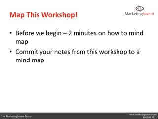 Map This Workshop!

      • Before we begin – 2 minutes on how to mind
        map
      • Commit your notes from this workshop to a
        mind map




                                             www.marketingsavant.com
The MarketingSavant Group                               888.989.7771
 