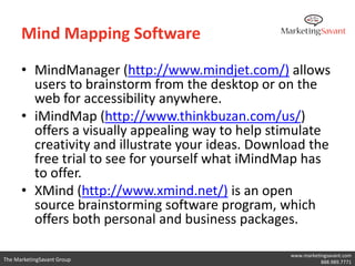 Web-Based Mind Mapping
      • MindMeister (http://www.mindmeister.com) allows
        users to create, share, and collaborate on mind maps.
        The free edition allows for up to 3 mind maps
      • Bubbl.us (https://bubbl.us) is a free mind mapping
        application. Create mind maps quickly and easily on
        the web, or create an account in order to save
        unfinished mind maps
      • Mindomo (http://www.mindomo.com) allows users to
        share and embed mind maps onto web pages. The free
        edition allows for up to 3 mind maps
      • Mind42 (http://mind42.com) is a free collaborative,
        browser-based online mind mapping tool

                                                     www.marketingsavant.com
The MarketingSavant Group                                       888.989.7771
 