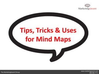 Apply the 3 A’s of Mind Mapping

      • Accept
             – Set aside preconceived limitations. Follow the laws of
               mind mapping to where they take you.
      • Apply
             – Use what you’ve learned from this course and develop
               your own mind mapping style. Use them until they
               become a natural way of organizing your thoughts.
      • Adapt
             – Continue to refine and develop your mind mapping
               skills through hundreds of mind maps.

                                                             www.marketingsavant.com
The MarketingSavant Group                                               888.989.7771
 