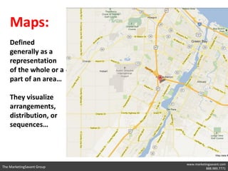 Maps:
    Defined
    generally as a
    representation
    of the whole or a
    part of an area…

    They visualize
    arrangements,
    distribution, or
    sequences…




                            www.marketingsavant.com
The MarketingSavant Group              888.989.7771
 