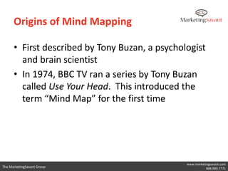 Origins of Mind Mapping

      • First described by Tony Buzan, a psychologist
        and brain scientist
      • In 1974, BBC TV ran a series by Tony Buzan
        called Use Your Head. This introduced the
        term “Mind Map” for the first time




                                                www.marketingsavant.com
The MarketingSavant Group                                  888.989.7771
 