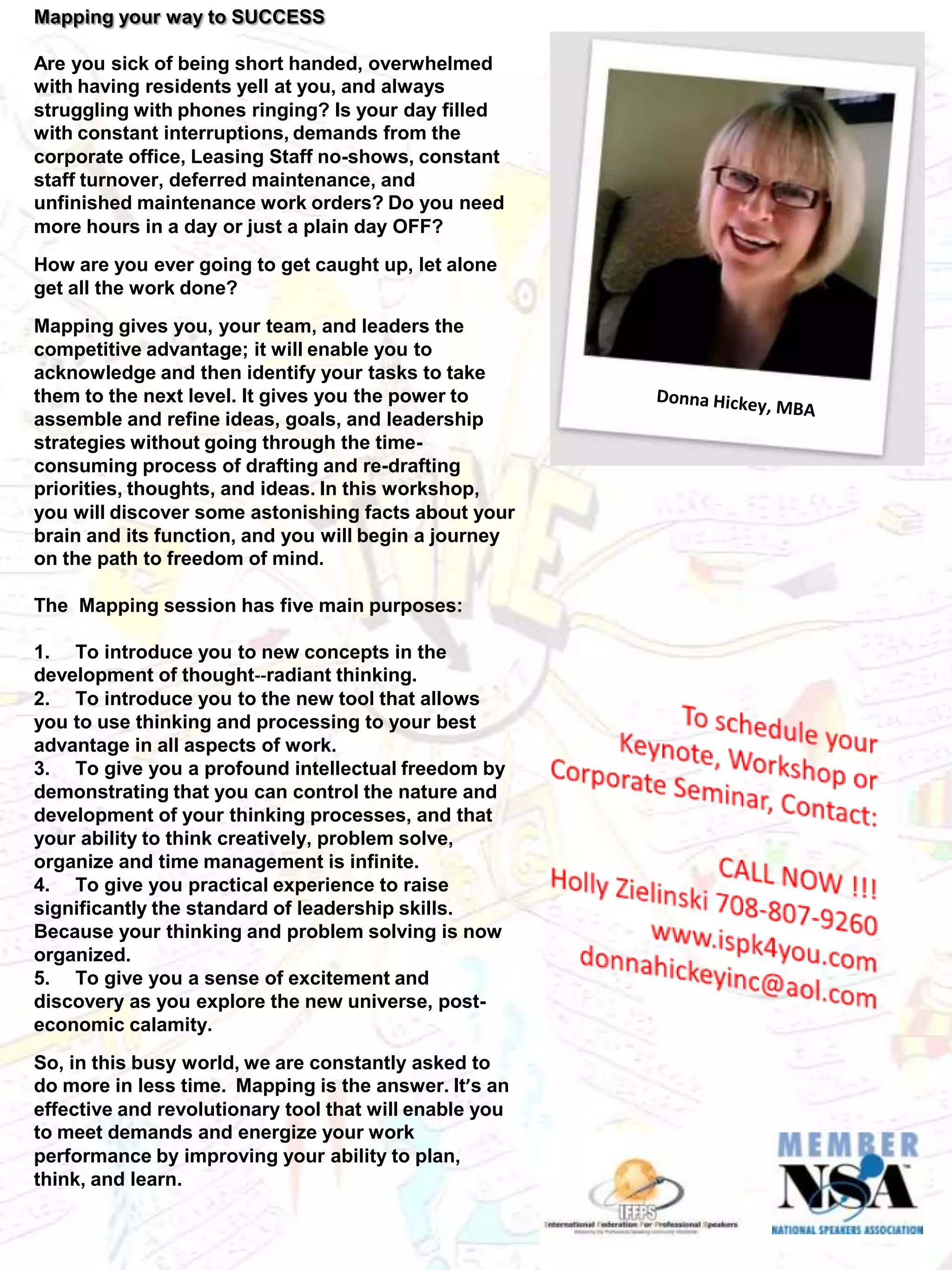 Mapping your way to SUCCESS

Are you sick of being short handed, overwhelmed
with having residents yell at you, and always
struggling with phones ringing? Is your day filled
with constant interruptions, demands from the
corporate office, Leasing Staff no-shows, constant
staff turnover, deferred maintenance, and
unfinished maintenance work orders? Do you need
more hours in a day or just a plain day OFF?
How are you ever going to get caught up, let alone
get all the work done?
Mapping gives you, your team, and leaders the
competitive advantage; it will enable you to
acknowledge and then identify your tasks to take
them to the next level. It gives you the power to
assemble and refine ideas, goals, and leadership
strategies without going through the time-
consuming process of drafting and re-drafting
priorities, thoughts, and ideas. In this workshop,
you will discover some astonishing facts about your
brain and its function, and you will begin a journey
on the path to freedom of mind.

The Mapping session has five main purposes:

1. To introduce you to new concepts in the
development of thought--radiant thinking.
2. To introduce you to the new tool that allows
you to use thinking and processing to your best
advantage in all aspects of work.
3. To give you a profound intellectual freedom by
demonstrating that you can control the nature and
development of your thinking processes, and that
your ability to think creatively, problem solve,
organize and time management is infinite.
4. To give you practical experience to raise
significantly the standard of leadership skills.
Because your thinking and problem solving is now
organized.
5. To give you a sense of excitement and
discovery as you explore the new universe, post-
economic calamity.
So, in this busy world, we are constantly asked to
do more in less time. Mapping is the answer. It’s an
effective and revolutionary tool that will enable you
to meet demands and energize your work
performance by improving your ability to plan,
think, and learn.
 